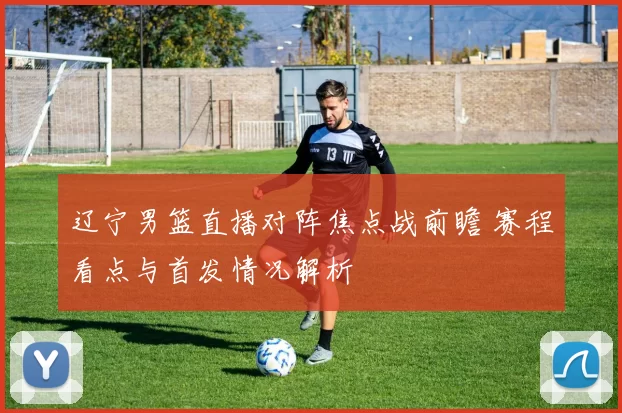 辽宁男篮直播对阵焦点战前瞻 赛程看点与首发情况解析
