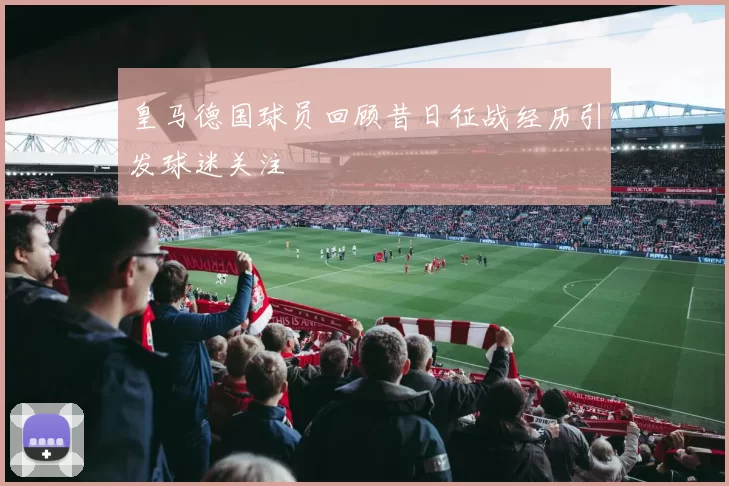 皇马德国球员回顾昔日征战经历引发球迷关注