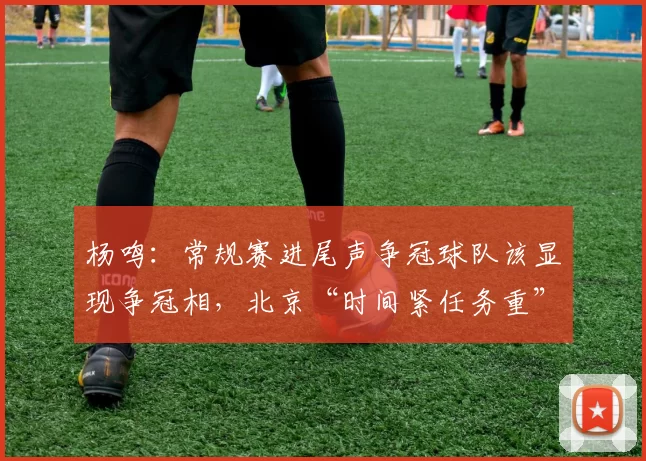 杨鸣：常规赛进尾声争冠球队该显现争冠相，北京“时间紧任务重”