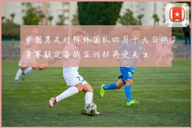 中国男足对阵韩国队四月十九日热身赛敲定备战亚洲杯再受关注