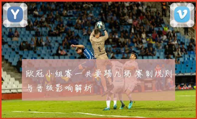 欧冠小组赛一共要踢几场 赛制规则与晋级影响解析