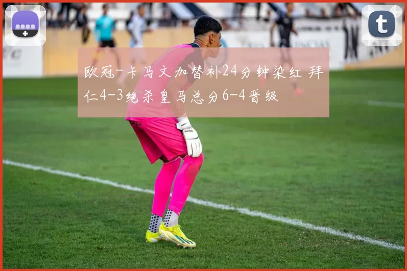 欧冠-卡马文加替补24分钟染红 拜仁4-3绝杀皇马总分6-4晋级