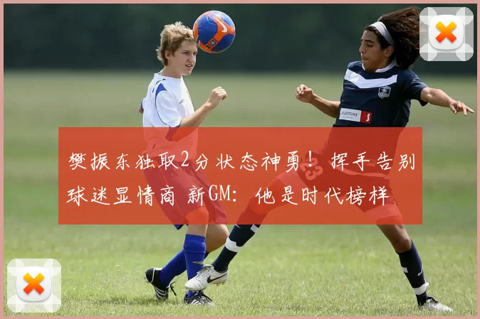 樊振东独取2分状态神勇！挥手告别球迷显情商 新GM：他是时代榜样