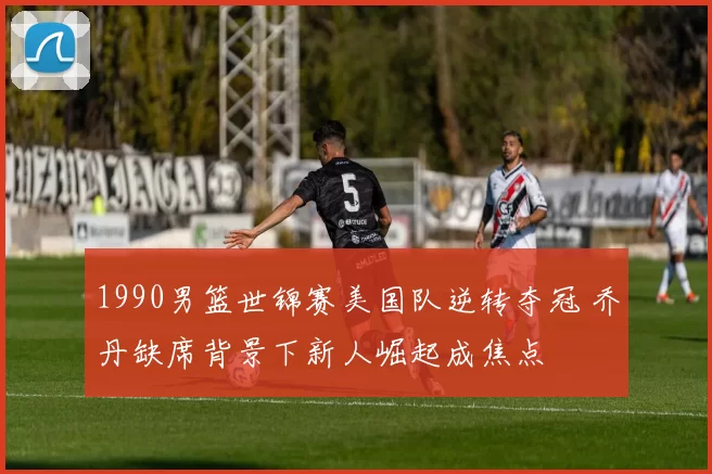 1990男篮世锦赛美国队逆转夺冠 乔丹缺席背景下新人崛起成焦点