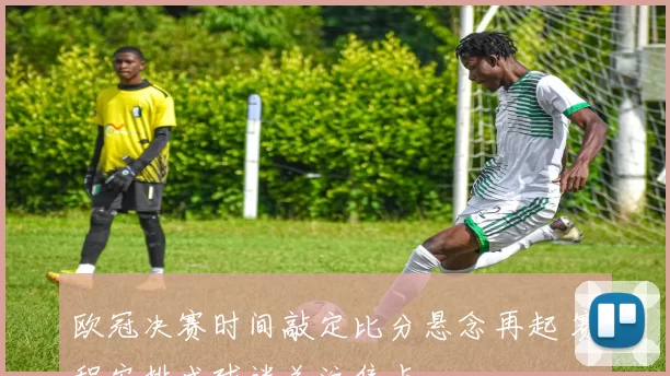 欧冠决赛时间敲定比分悬念再起 赛程安排成球迷关注焦点