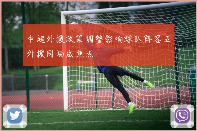 中超外援政策调整影响球队阵容五外援同场成焦点