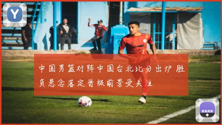 中国男篮对阵中国台北比分出炉 胜负悬念落定晋级前景受关注