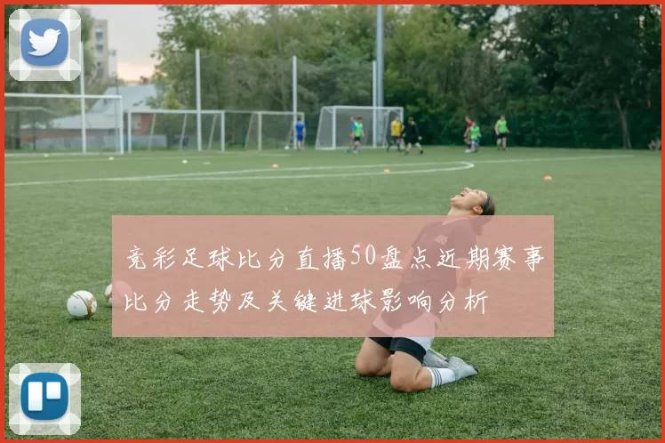 竞彩足球比分直播50盘点近期赛事比分走势及关键进球影响分析