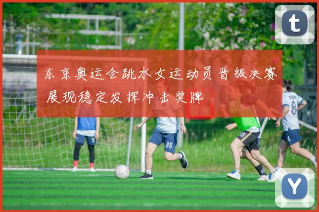 东京奥运会跳水女运动员晋级决赛 展现稳定发挥冲击奖牌