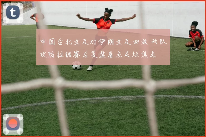 中国台北女足对伊朗女足回放 两队攻防拉锯赛后复盘看点足坛焦点