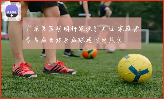 广东男篮胡明轩家境引关注 家庭背景与成长经历成球迷讨论焦点