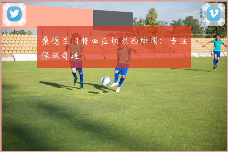 桑德兰门将回应切尔西绯闻：专注保级奇迹