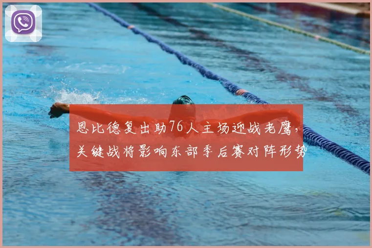 恩比德复出助76人主场迎战老鹰，关键战将影响东部季后赛对阵形势