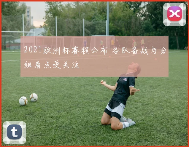 2021欧洲杯赛程公布 各队备战与分组看点受关注