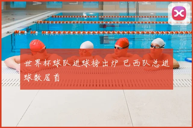 世界杯球队进球榜出炉 巴西队总进球数居首