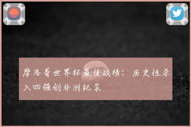 摩洛哥世界杯最佳战绩:历史性杀入四强创非洲纪录