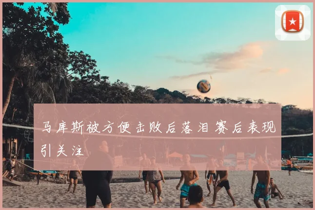 马库斯被方便击败后落泪 赛后表现引关注