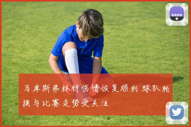 马库斯弗林特伤情恢复顺利 球队轮换与比赛走势受关注