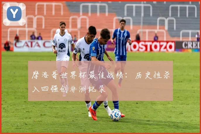 摩洛哥世界杯最佳战绩:历史性杀入四强创非洲纪录