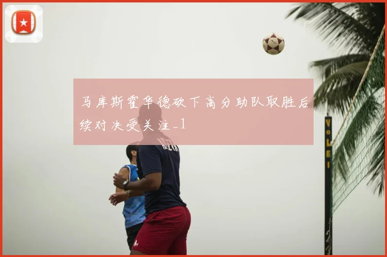 马库斯霍华德砍下高分助队取胜后续对决受关注_1