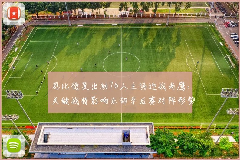 恩比德复出助76人主场迎战老鹰，关键战将影响东部季后赛对阵形势